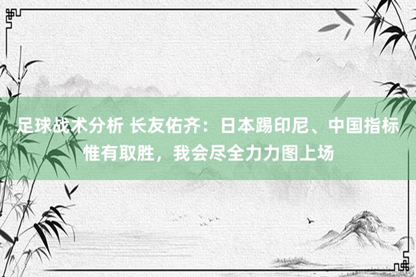 足球战术分析 长友佑齐：日本踢印尼、中国指标惟有取胜，我会尽全力力图上场