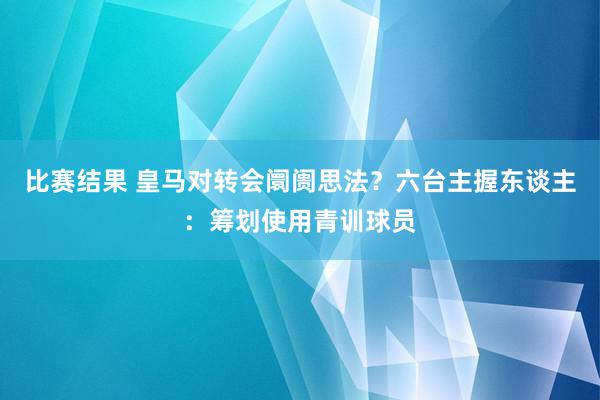 比赛结果 皇马对转会阛阓思法？六台主握东谈主：筹划使用青训球员