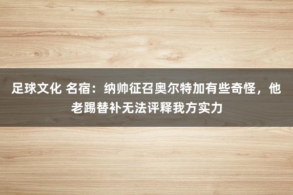 足球文化 名宿：纳帅征召奥尔特加有些奇怪，他老踢替补无法评释我方实力