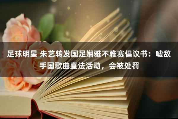 足球明星 朱艺转发国足娴雅不雅赛倡议书：嘘敌手国歌曲直法活动，会被处罚