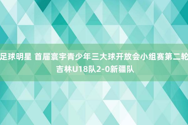 足球明星 首届寰宇青少年三大球开放会小组赛第二轮 吉林U18队2-0新疆队