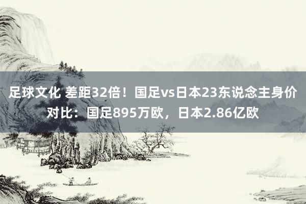 足球文化 差距32倍！国足vs日本23东说念主身价对比：国足895万欧，日本2.86亿欧