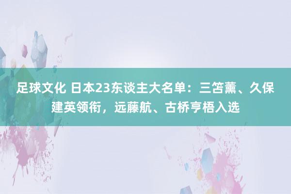 足球文化 日本23东谈主大名单：三笘薰、久保建英领衔，远藤航、古桥亨梧入选