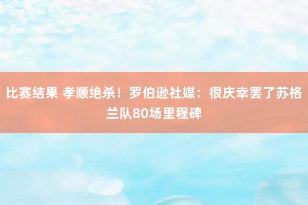 比赛结果 孝顺绝杀！罗伯逊社媒：很庆幸罢了苏格兰队80场里程碑