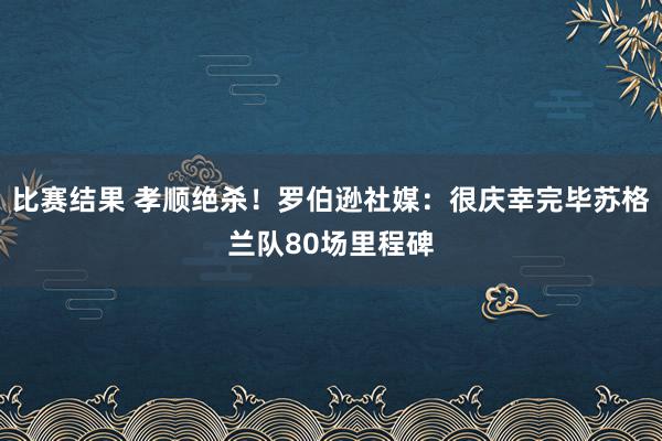 比赛结果 孝顺绝杀！罗伯逊社媒：很庆幸完毕苏格兰队80场里程碑