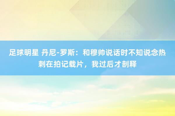 足球明星 丹尼-罗斯：和穆帅说话时不知说念热刺在拍记载片，我过后才剖释