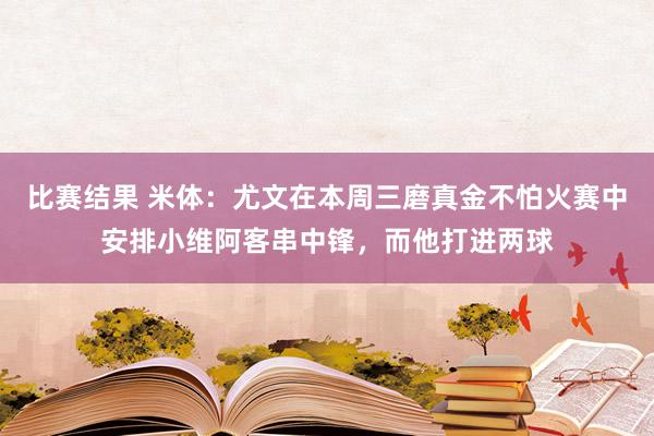 比赛结果 米体：尤文在本周三磨真金不怕火赛中安排小维阿客串中锋，而他打进两球