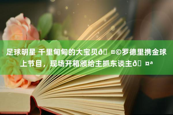 足球明星 千里甸甸的大宝贝🤩罗德里携金球上节目，现场开箱颁给主抓东谈主🤪