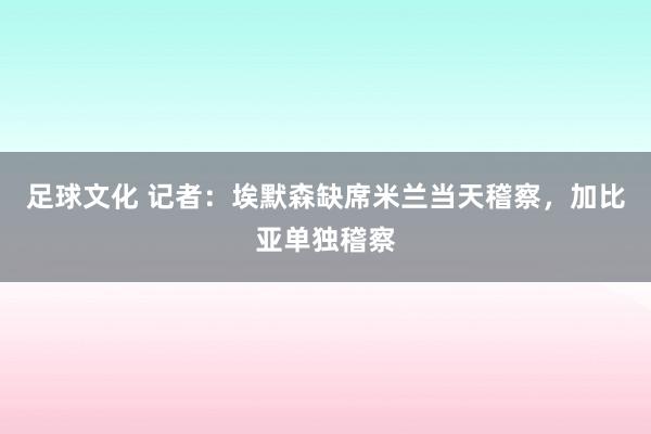 足球文化 记者：埃默森缺席米兰当天稽察，加比亚单独稽察