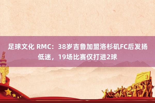 足球文化 RMC：38岁吉鲁加盟洛杉矶FC后发扬低迷，19场比赛仅打进2球