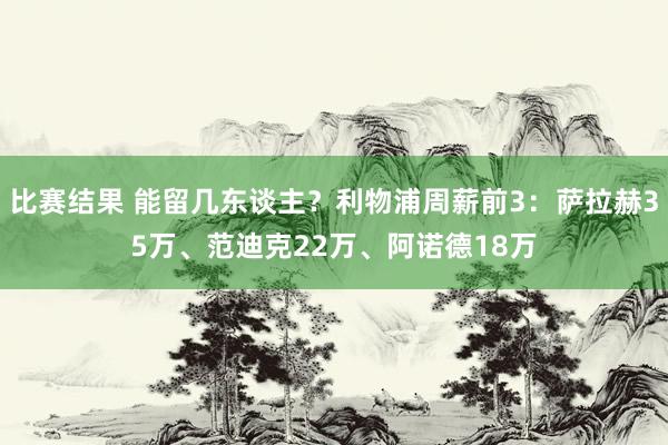 比赛结果 能留几东谈主？利物浦周薪前3：萨拉赫35万、范迪克22万、阿诺德18万