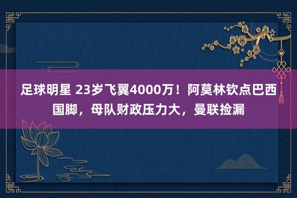 足球明星 23岁飞翼4000万！阿莫林钦点巴西国脚，母队财政压力大，曼联捡漏