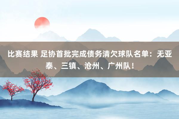 比赛结果 足协首批完成债务清欠球队名单：无亚泰、三镇、沧州、广州队！