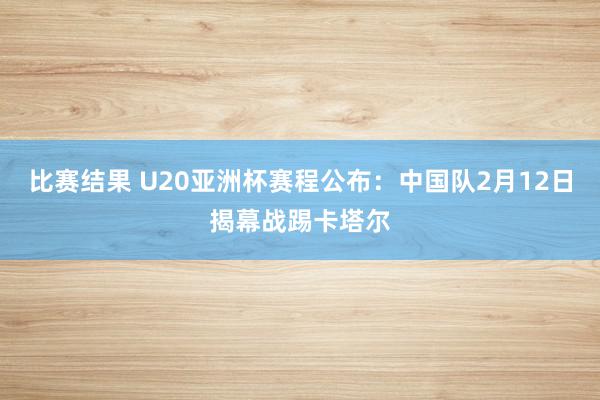 比赛结果 U20亚洲杯赛程公布：中国队2月12日揭幕战踢卡塔尔