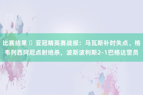 比赛结果 ⚽亚冠精英赛战报：马瓦斯补时失点、格韦列西阿尼点射绝杀，波斯波利斯2-1巴格达警员