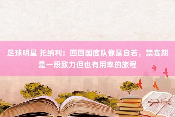 足球明星 托纳利：回回国度队像是自若，禁赛期是一段致力但也有用率的旅程