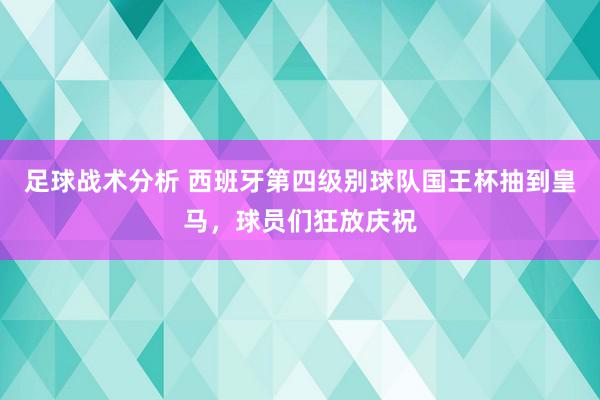 足球战术分析 西班牙第四级别球队国王杯抽到皇马，球员们狂放庆祝