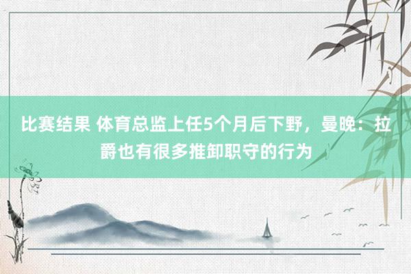 比赛结果 体育总监上任5个月后下野，曼晚：拉爵也有很多推卸职守的行为