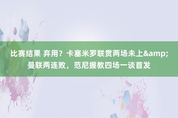 比赛结果 弃用？卡塞米罗联贯两场未上&曼联两连败，范尼握教四场一谈首发