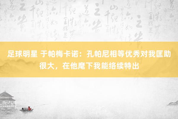 足球明星 于帕梅卡诺：孔帕尼相等优秀对我匡助很大，在他麾下我能络续特出