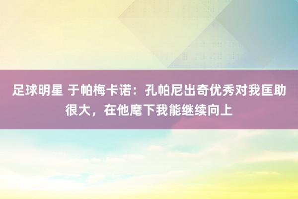 足球明星 于帕梅卡诺：孔帕尼出奇优秀对我匡助很大，在他麾下我能继续向上