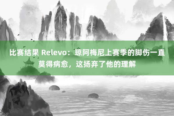 比赛结果 Relevo：琼阿梅尼上赛季的脚伤一直莫得病愈，这扬弃了他的理解