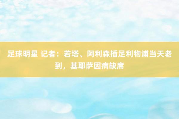 足球明星 记者：若塔、阿利森插足利物浦当天老到，基耶萨因病缺席