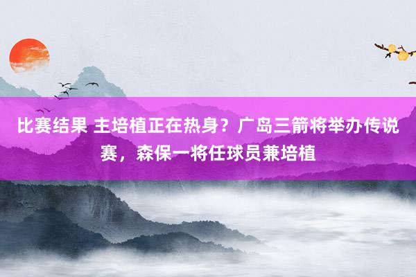 比赛结果 主培植正在热身？广岛三箭将举办传说赛，森保一将任球员兼培植