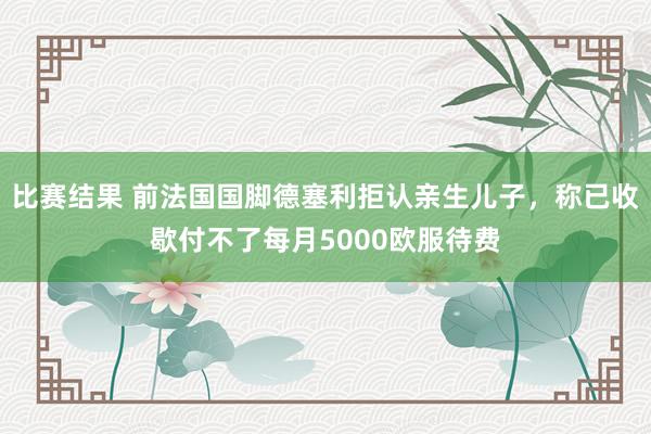 比赛结果 前法国国脚德塞利拒认亲生儿子，称已收歇付不了每月5000欧服待费