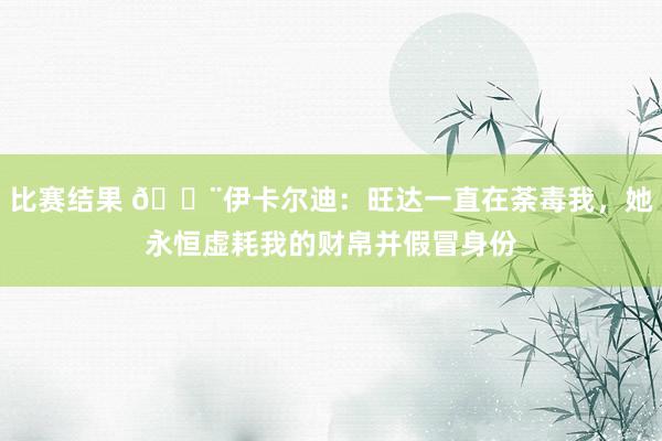 比赛结果 😨伊卡尔迪：旺达一直在荼毒我，她永恒虚耗我的财帛并假冒身份