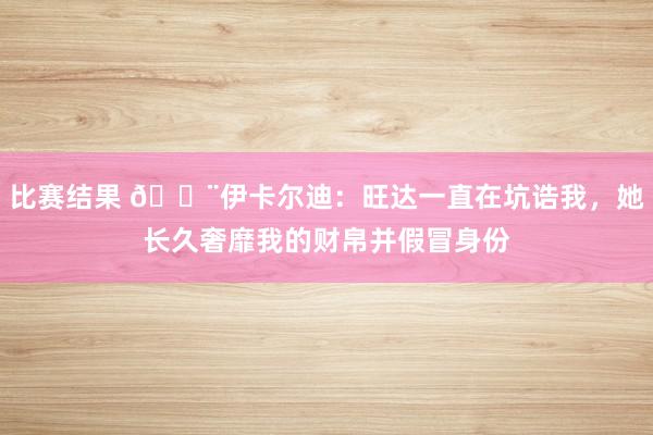 比赛结果 😨伊卡尔迪：旺达一直在坑诰我，她长久奢靡我的财帛并假冒身份