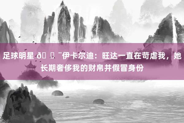 足球明星 😨伊卡尔迪：旺达一直在苛虐我，她长期奢侈我的财帛并假冒身份