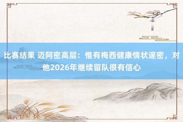 比赛结果 迈阿密高层：惟有梅西健康情状邃密，对他2026年继续留队很有信心