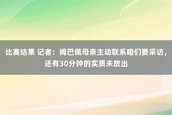 比赛结果 记者：姆巴佩母亲主动联系咱们要采访，还有30分钟的实质未放出