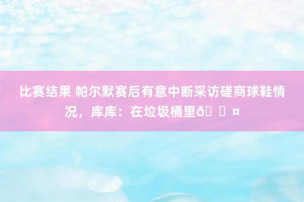 比赛结果 帕尔默赛后有意中断采访磋商球鞋情况，库库：在垃圾桶里😤