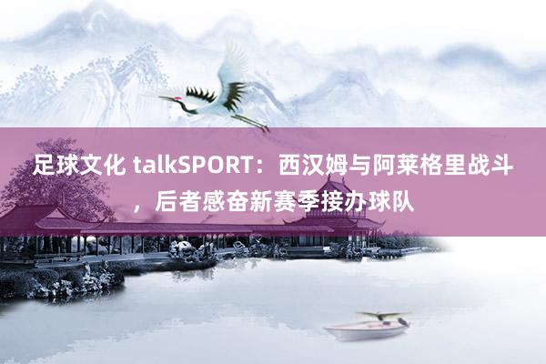 足球文化 talkSPORT：西汉姆与阿莱格里战斗，后者感奋新赛季接办球队