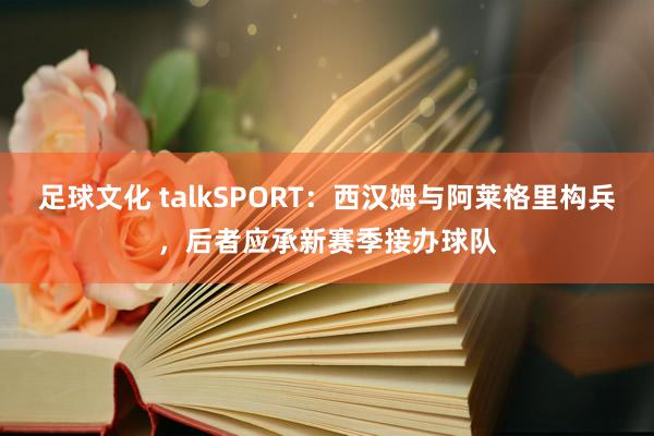 足球文化 talkSPORT：西汉姆与阿莱格里构兵，后者应承新赛季接办球队