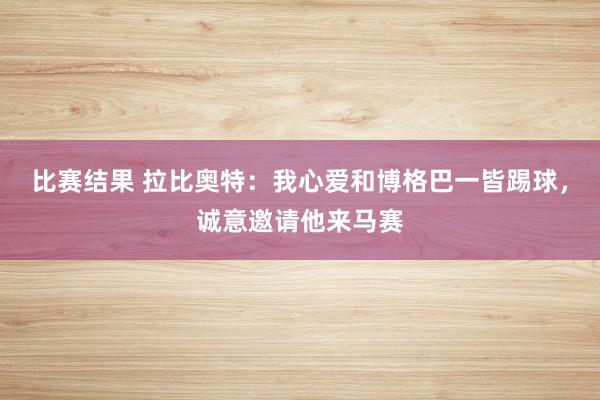 比赛结果 拉比奥特：我心爱和博格巴一皆踢球，诚意邀请他来马赛