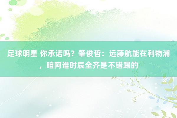 足球明星 你承诺吗？肇俊哲：远藤航能在利物浦，咱阿谁时辰全齐是不错踢的