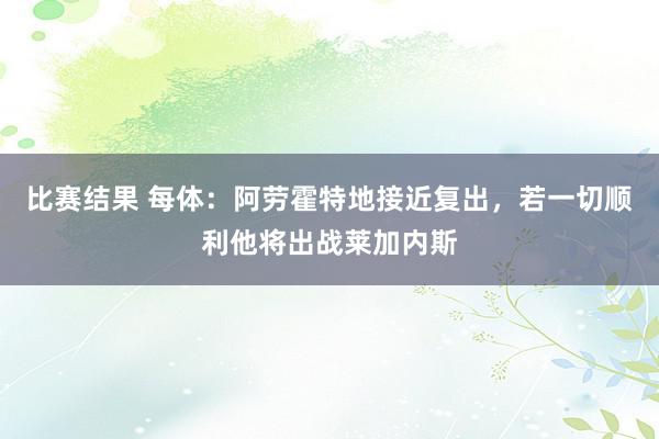 比赛结果 每体：阿劳霍特地接近复出，若一切顺利他将出战莱加内斯