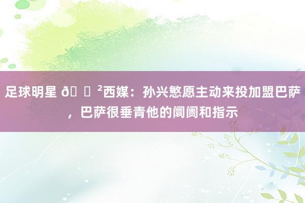 足球明星 😲西媒：孙兴慜愿主动来投加盟巴萨，巴萨很垂青他的阛阓和指示