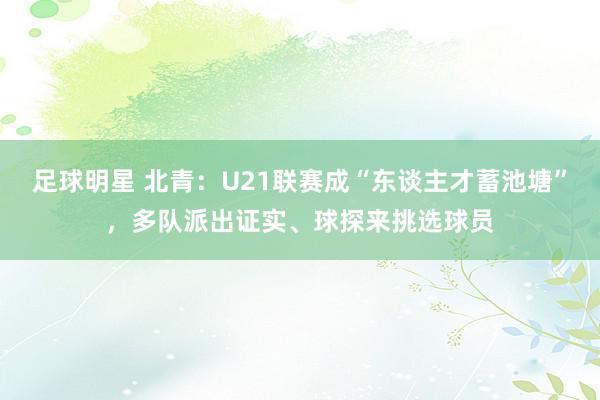 足球明星 北青：U21联赛成“东谈主才蓄池塘”，多队派出证实、球探来挑选球员