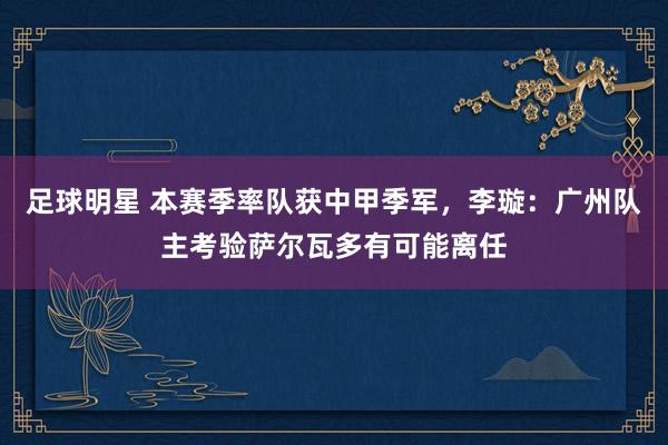 足球明星 本赛季率队获中甲季军，李璇：广州队主考验萨尔瓦多有可能离任