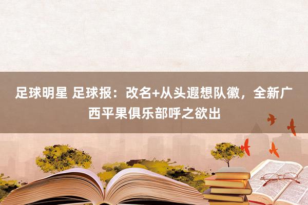 足球明星 足球报：改名+从头遐想队徽，全新广西平果俱乐部呼之欲出