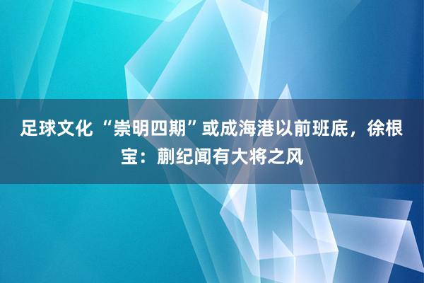 足球文化 “崇明四期”或成海港以前班底，徐根宝：蒯纪闻有大将之风