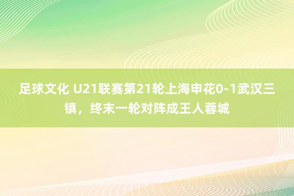 足球文化 U21联赛第21轮上海申花0-1武汉三镇，终末一轮对阵成王人蓉城