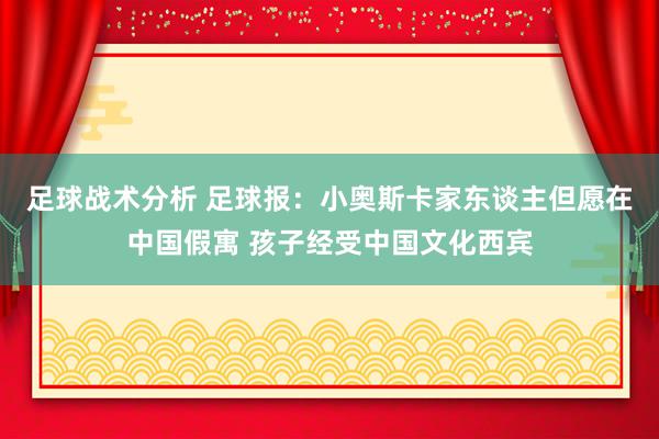 足球战术分析 足球报：小奥斯卡家东谈主但愿在中国假寓 孩子经受中国文化西宾