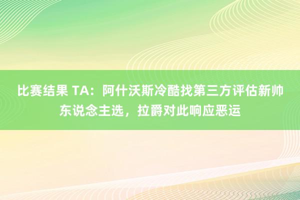 比赛结果 TA：阿什沃斯冷酷找第三方评估新帅东说念主选，拉爵对此响应恶运