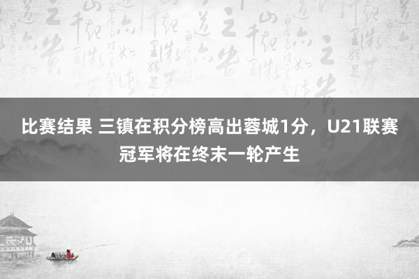 比赛结果 三镇在积分榜高出蓉城1分，U21联赛冠军将在终末一轮产生