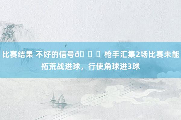 比赛结果 不好的信号😕枪手汇集2场比赛未能拓荒战进球，行使角球进3球